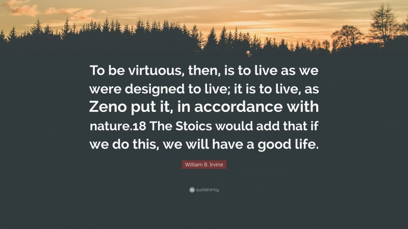 William B. Irvine Quote: “To be virtuous, then, is to live as we were designed to live; it is to live, as Zeno put it, in accordance with nature.18 The Stoics would add that if we do this, we will have a good life.”