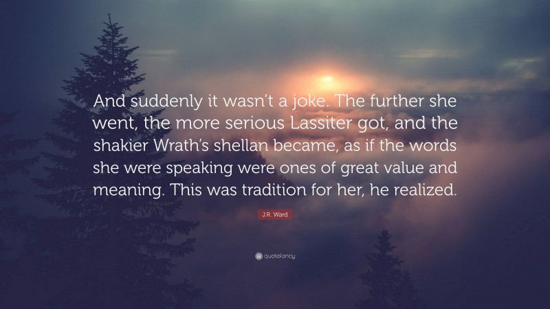 J.R. Ward Quote: “And suddenly it wasn’t a joke. The further she went, the more serious Lassiter got, and the shakier Wrath’s shellan became, as if the words she were speaking were ones of great value and meaning. This was tradition for her, he realized.”