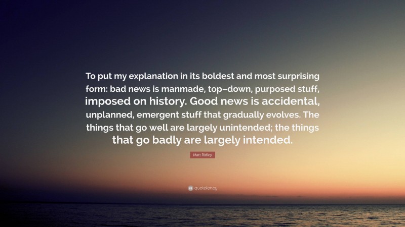 Matt Ridley Quote: “To put my explanation in its boldest and most surprising form: bad news is manmade, top–down, purposed stuff, imposed on history. Good news is accidental, unplanned, emergent stuff that gradually evolves. The things that go well are largely unintended; the things that go badly are largely intended.”