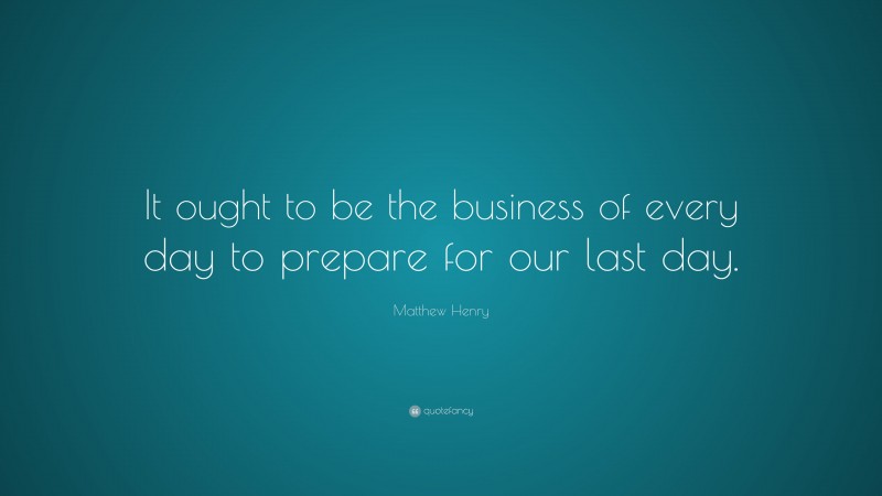 Matthew Henry Quote: “It ought to be the business of every day to prepare for our last day.”