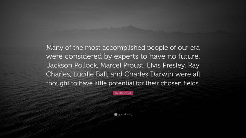 Carol S. Dweck Quote: “Many of the most accomplished people of our era were considered by experts to have no future. Jackson Pollock, Marcel Proust, Elvis Presley, Ray Charles, Lucille Ball, and Charles Darwin were all thought to have little potential for their chosen fields.”