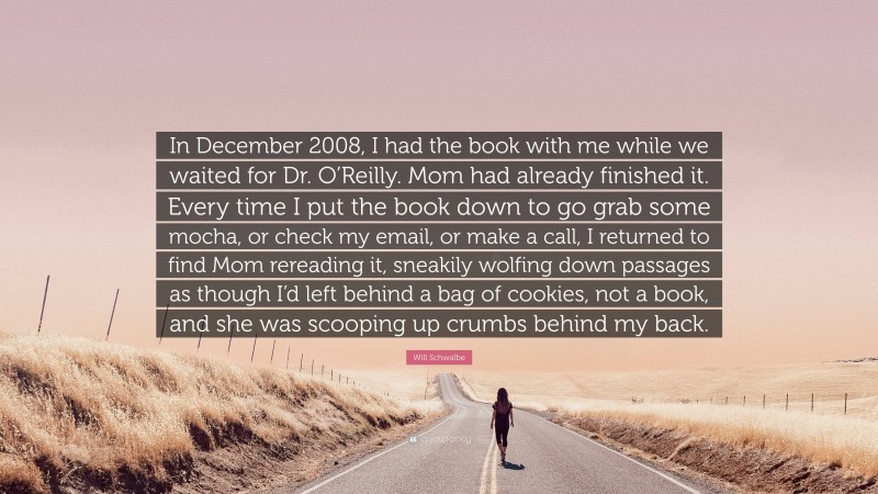 Will Schwalbe Quote: “In December 2008, I had the book with me while we waited for Dr. O’Reilly. Mom had already finished it. Every time I put the book down to go grab some mocha, or check my email, or make a call, I returned to find Mom rereading it, sneakily wolfing down passages as though I’d left behind a bag of cookies, not a book, and she was scooping up crumbs behind my back.”