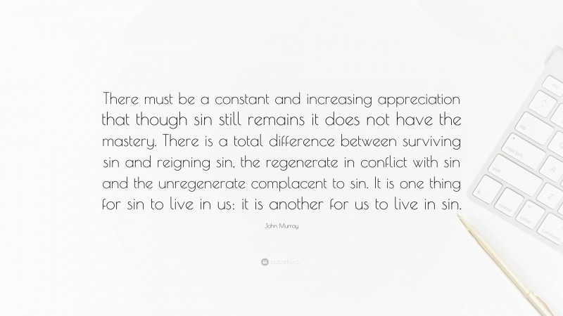 John Murray Quote: “There must be a constant and increasing appreciation that though sin still remains it does not have the mastery. There is a total difference between surviving sin and reigning sin, the regenerate in conflict with sin and the unregenerate complacent to sin. It is one thing for sin to live in us: it is another for us to live in sin.”