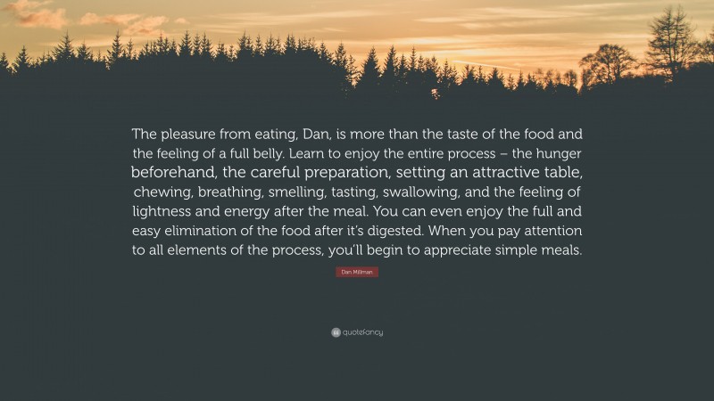 Dan Millman Quote: “The pleasure from eating, Dan, is more than the taste of the food and the feeling of a full belly. Learn to enjoy the entire process – the hunger beforehand, the careful preparation, setting an attractive table, chewing, breathing, smelling, tasting, swallowing, and the feeling of lightness and energy after the meal. You can even enjoy the full and easy elimination of the food after it’s digested. When you pay attention to all elements of the process, you’ll begin to appreciate simple meals.”