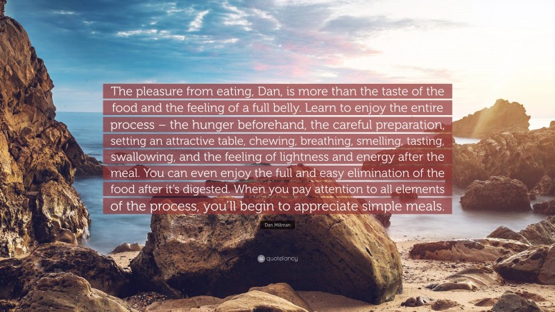 Dan Millman Quote: “The pleasure from eating, Dan, is more than the taste of the food and the feeling of a full belly. Learn to enjoy the entire process – the hunger beforehand, the careful preparation, setting an attractive table, chewing, breathing, smelling, tasting, swallowing, and the feeling of lightness and energy after the meal. You can even enjoy the full and easy elimination of the food after it’s digested. When you pay attention to all elements of the process, you’ll begin to appreciate simple meals.”
