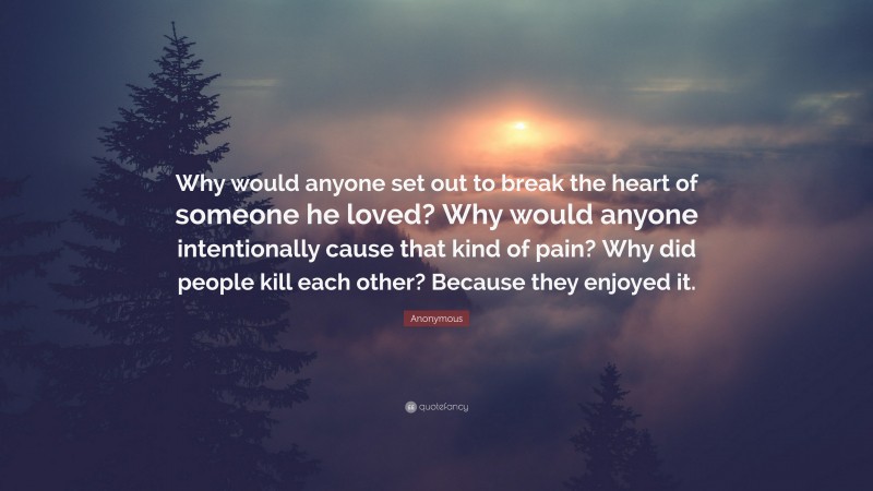 Anonymous Quote: “Why would anyone set out to break the heart of someone he loved? Why would anyone intentionally cause that kind of pain? Why did people kill each other? Because they enjoyed it.”