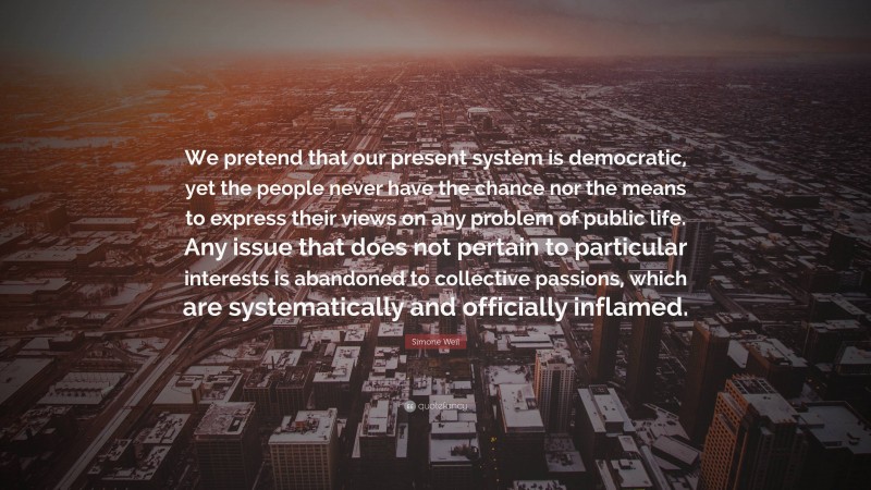 Simone Weil Quote: “We pretend that our present system is democratic, yet the people never have the chance nor the means to express their views on any problem of public life. Any issue that does not pertain to particular interests is abandoned to collective passions, which are systematically and officially inflamed.”