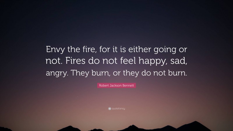 Robert Jackson Bennett Quote: “Envy the fire, for it is either going or not. Fires do not feel happy, sad, angry. They burn, or they do not burn.”