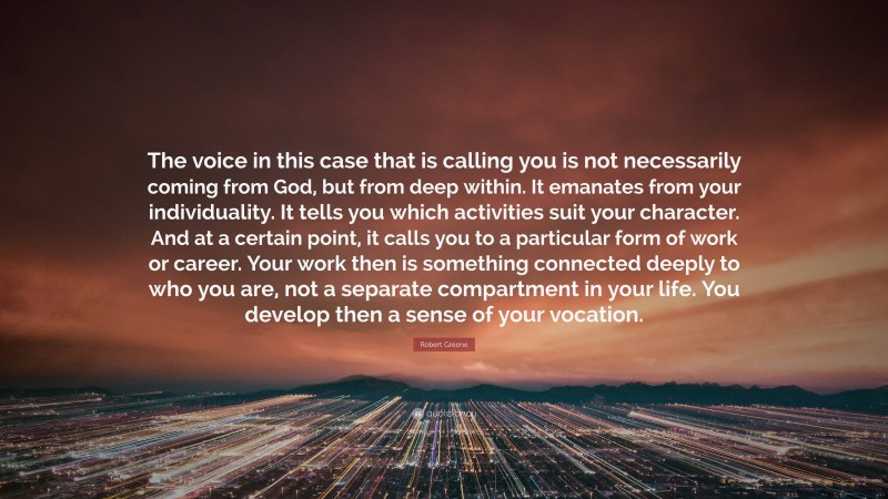 Robert Greene Quote: “The voice in this case that is calling you is not necessarily coming from God, but from deep within. It emanates from your individuality. It tells you which activities suit your character. And at a certain point, it calls you to a particular form of work or career. Your work then is something connected deeply to who you are, not a separate compartment in your life. You develop then a sense of your vocation.”