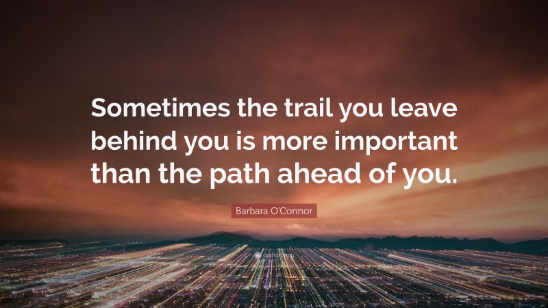 Barbara O'Connor Quote: “Sometimes the trail you leave behind you is more important than the path ahead of you.”