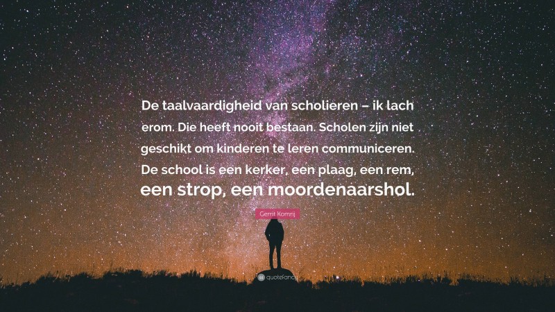 Gerrit Komrij Quote: “De taalvaardigheid van scholieren – ik lach erom. Die heeft nooit bestaan. Scholen zijn niet geschikt om kinderen te leren communiceren. De school is een kerker, een plaag, een rem, een strop, een moordenaarshol.”