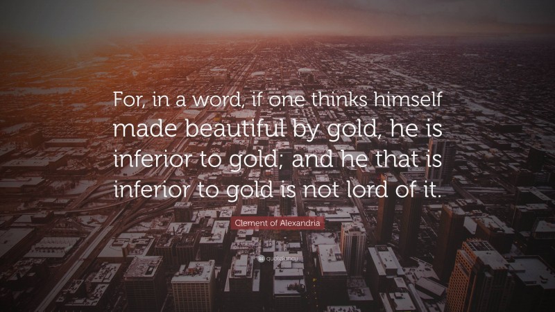 Clement of Alexandria Quote: “For, in a word, if one thinks himself made beautiful by gold, he is inferior to gold; and he that is inferior to gold is not lord of it.”