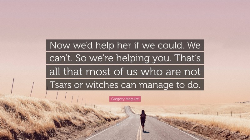 Gregory Maguire Quote: “Now we’d help her if we could. We can’t. So we’re helping you. That’s all that most of us who are not Tsars or witches can manage to do.”