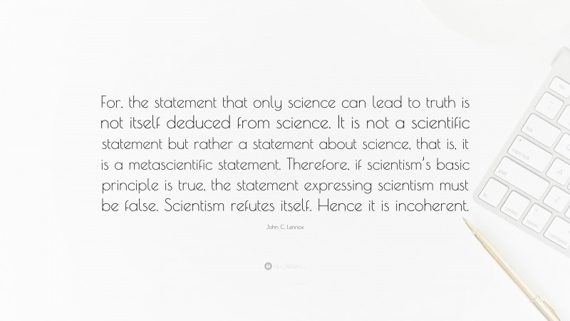 John C. Lennox Quote: “For, the statement that only science can lead to truth is not itself deduced from science. It is not a scientific statement but rather a statement about science, that is, it is a metascientific statement. Therefore, if scientism’s basic principle is true, the statement expressing scientism must be false. Scientism refutes itself. Hence it is incoherent.”