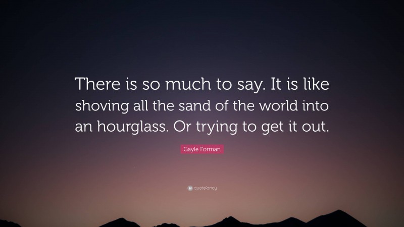 Gayle Forman Quote: “There is so much to say. It is like shoving all the sand of the world into an hourglass. Or trying to get it out.”