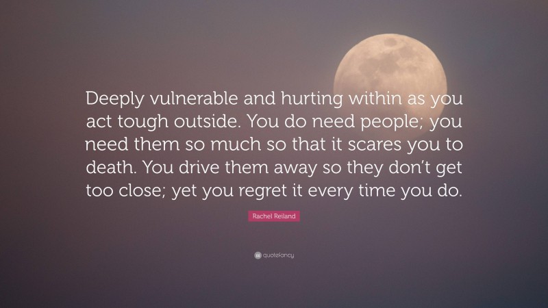 Rachel Reiland Quote: “Deeply vulnerable and hurting within as you act tough outside. You do need people; you need them so much so that it scares you to death. You drive them away so they don’t get too close; yet you regret it every time you do.”