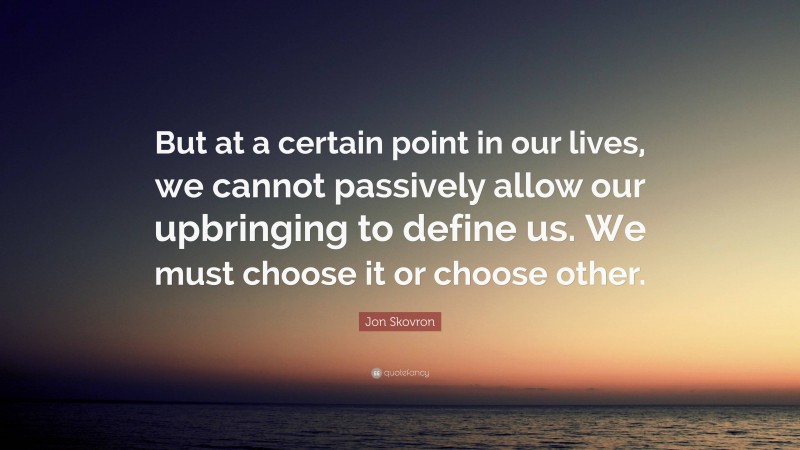Jon Skovron Quote: “But at a certain point in our lives, we cannot passively allow our upbringing to define us. We must choose it or choose other.”