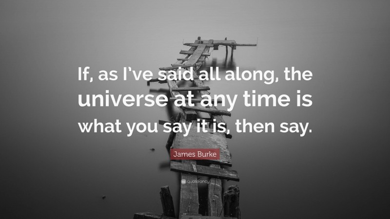 James Burke Quote: “If, as I’ve said all along, the universe at any time is what you say it is, then say.”
