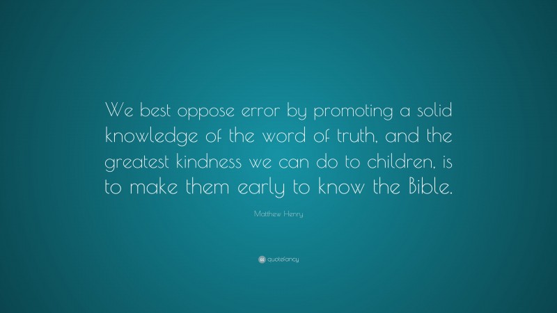 Matthew Henry Quote: “We best oppose error by promoting a solid knowledge of the word of truth, and the greatest kindness we can do to children, is to make them early to know the Bible.”