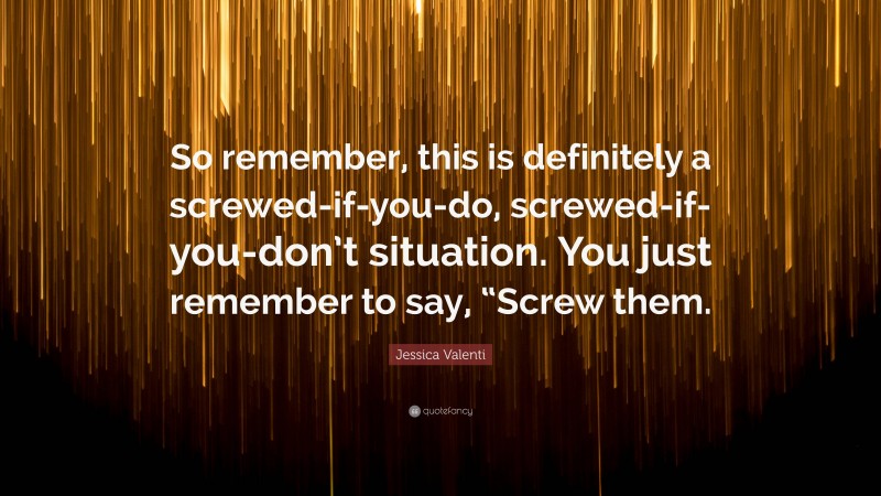 Jessica Valenti Quote: “So remember, this is definitely a screwed-if-you-do, screwed-if-you-don’t situation. You just remember to say, “Screw them.”