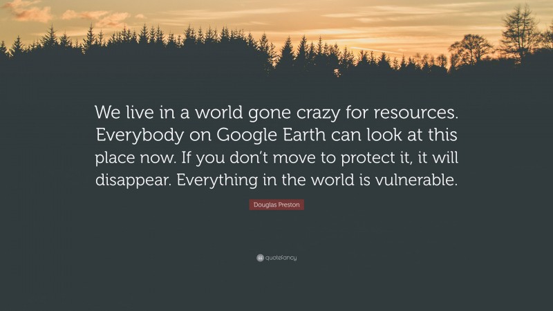 Douglas Preston Quote: “We live in a world gone crazy for resources. Everybody on Google Earth can look at this place now. If you don’t move to protect it, it will disappear. Everything in the world is vulnerable.”