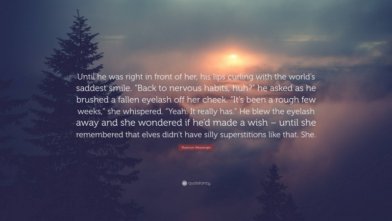 Shannon Messenger Quote: “Until he was right in front of her, his lips curling with the world’s saddest smile. “Back to nervous habits, huh?” he asked as he brushed a fallen eyelash off her cheek. “It’s been a rough few weeks,” she whispered. “Yeah. It really has.” He blew the eyelash away and she wondered if he’d made a wish – until she remembered that elves didn’t have silly superstitions like that. She.”