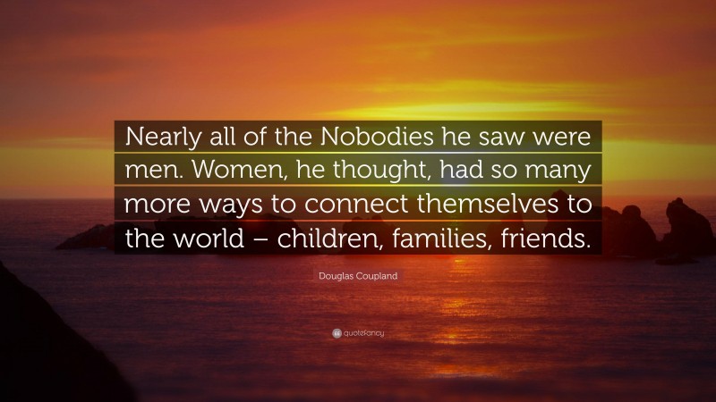 Douglas Coupland Quote: “Nearly all of the Nobodies he saw were men. Women, he thought, had so many more ways to connect themselves to the world – children, families, friends.”