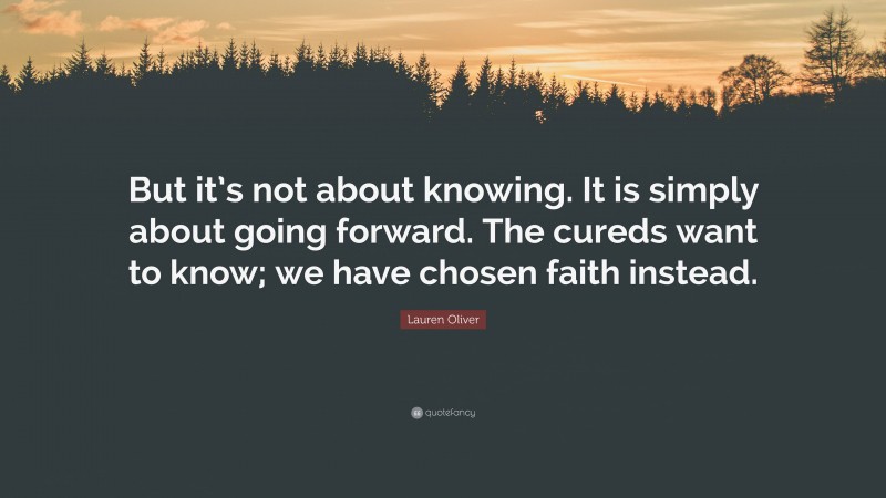 Lauren Oliver Quote: “But it’s not about knowing. It is simply about going forward. The cureds want to know; we have chosen faith instead.”