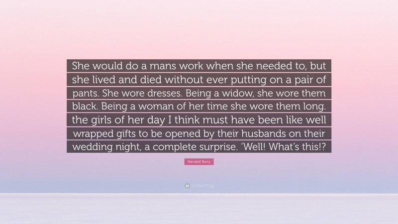 Wendell Berry Quote: “She would do a mans work when she needed to, but she lived and died without ever putting on a pair of pants. She wore dresses. Being a widow, she wore them black. Being a woman of her time she wore them long. the girls of her day I think must have been like well wrapped gifts to be opened by their husbands on their wedding night, a complete surprise. ‘Well! What’s this!?”