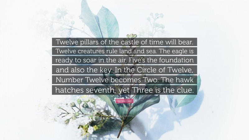 Kerstin Gier Quote: “Twelve pillars of the castle of time will bear. Twelve creatures rule land and sea. The eagle is ready to soar in the air, Five’s the foundation and also the key. In the Circle of Twelve, Number Twelve becomes Two. The hawk hatches seventh, yet Three is the clue.”