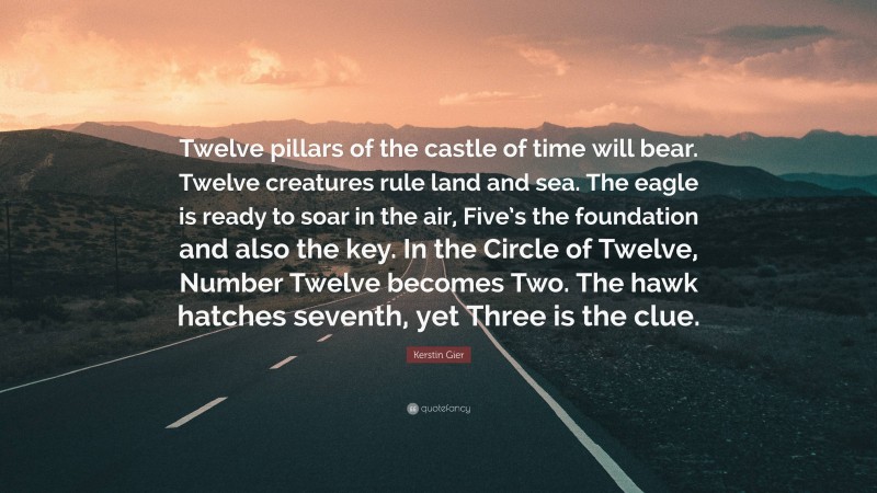 Kerstin Gier Quote: “Twelve pillars of the castle of time will bear. Twelve creatures rule land and sea. The eagle is ready to soar in the air, Five’s the foundation and also the key. In the Circle of Twelve, Number Twelve becomes Two. The hawk hatches seventh, yet Three is the clue.”