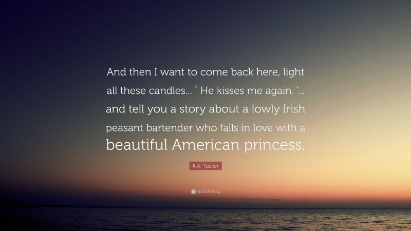 K.A. Tucker Quote: “And then I want to come back here, light all these candles... ′ He kisses me again. ’... and tell you a story about a lowly Irish peasant bartender who falls in love with a beautiful American princess.”