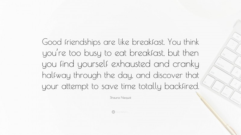 Shauna Niequist Quote: “Good friendships are like breakfast. You think you’re too busy to eat breakfast, but then you find yourself exhausted and cranky halfway through the day, and discover that your attempt to save time totally backfired.”