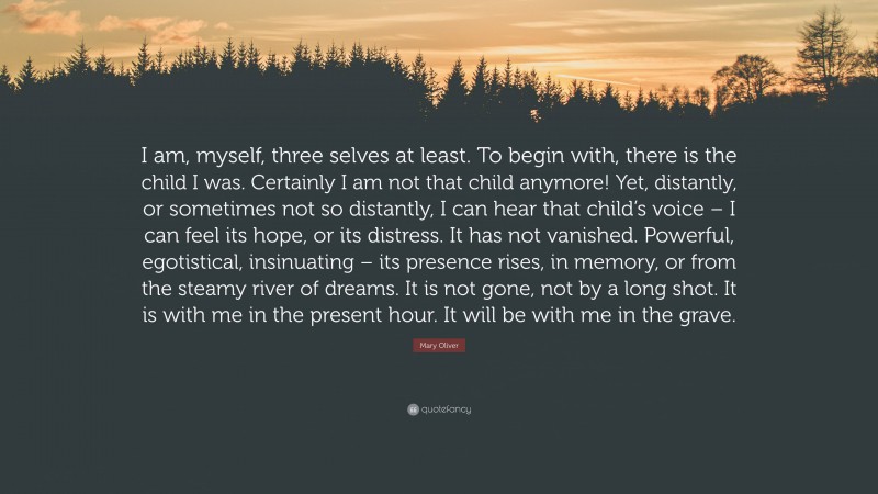Mary Oliver Quote: “I am, myself, three selves at least. To begin with, there is the child I was. Certainly I am not that child anymore! Yet, distantly, or sometimes not so distantly, I can hear that child’s voice – I can feel its hope, or its distress. It has not vanished. Powerful, egotistical, insinuating – its presence rises, in memory, or from the steamy river of dreams. It is not gone, not by a long shot. It is with me in the present hour. It will be with me in the grave.”