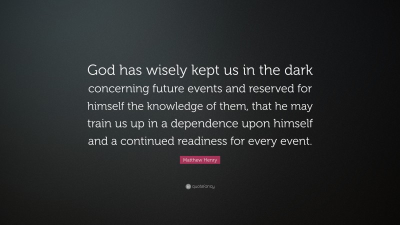 Matthew Henry Quote: “God has wisely kept us in the dark concerning future events and reserved for himself the knowledge of them, that he may train us up in a dependence upon himself and a continued readiness for every event.”