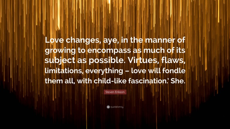 Steven Erikson Quote: “Love changes, aye, in the manner of growing to encompass as much of its subject as possible. Virtues, flaws, limitations, everything – love will fondle them all, with child-like fascination.’ She.”