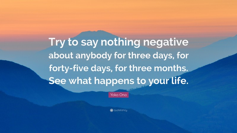 Yoko Ono Quote: “Try to say nothing negative about anybody for three days, for forty-five days, for three months. See what happens to your life.”