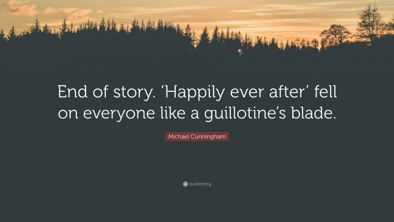 Michael Cunningham Quote: “End of story. ‘Happily ever after’ fell on everyone like a guillotine’s blade.”