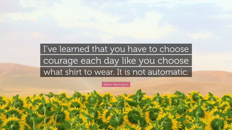 Karen Harrington Quote: “I’ve learned that you have to choose courage each day like you choose what shirt to wear. It is not automatic.”
