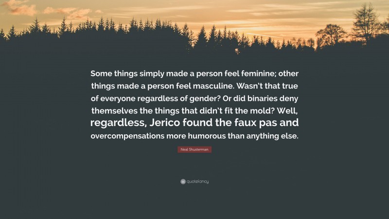 Neal Shusterman Quote: “Some things simply made a person feel feminine; other things made a person feel masculine. Wasn’t that true of everyone regardless of gender? Or did binaries deny themselves the things that didn’t fit the mold? Well, regardless, Jerico found the faux pas and overcompensations more humorous than anything else.”