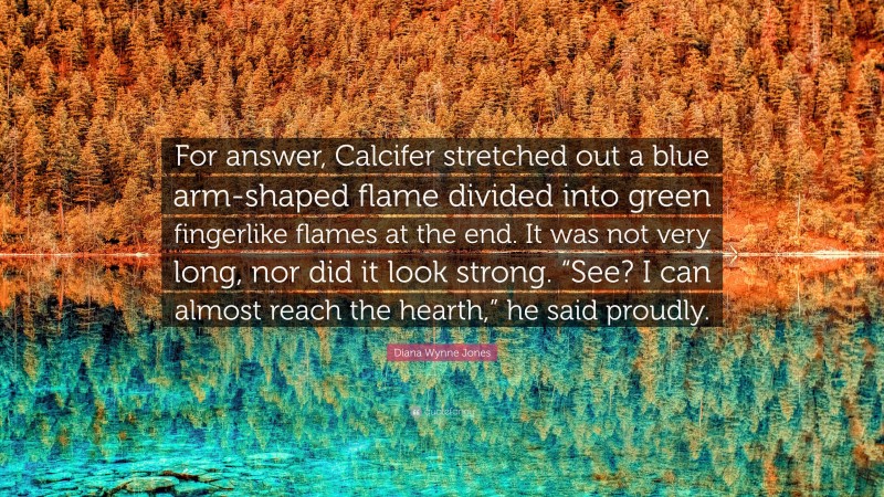 Diana Wynne Jones Quote: “For answer, Calcifer stretched out a blue arm-shaped flame divided into green fingerlike flames at the end. It was not very long, nor did it look strong. “See? I can almost reach the hearth,” he said proudly.”