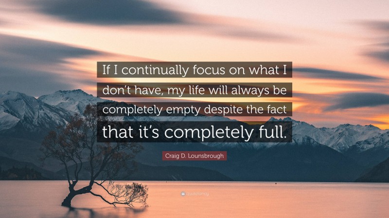 Craig D. Lounsbrough Quote: “If I continually focus on what I don’t have, my life will always be completely empty despite the fact that it’s completely full.”