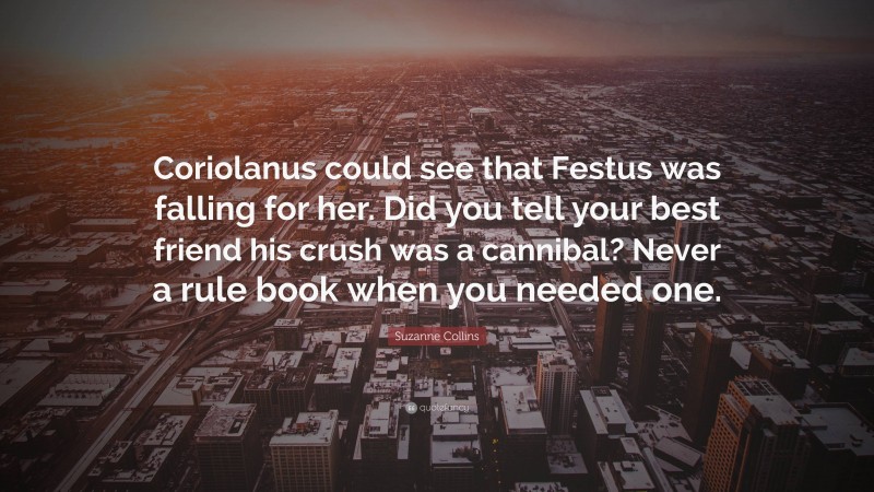 Suzanne Collins Quote: “Coriolanus could see that Festus was falling for her. Did you tell your best friend his crush was a cannibal? Never a rule book when you needed one.”