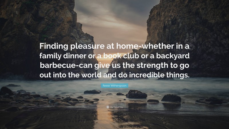 Reese Witherspoon Quote: “Finding pleasure at home-whether in a family dinner or a book club or a backyard barbecue-can give us the strength to go out into the world and do incredible things.”