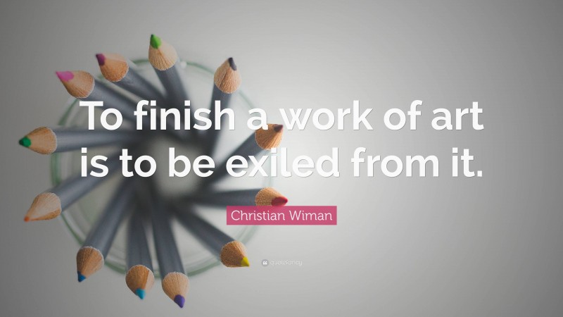 Christian Wiman Quote: “To finish a work of art is to be exiled from it.”