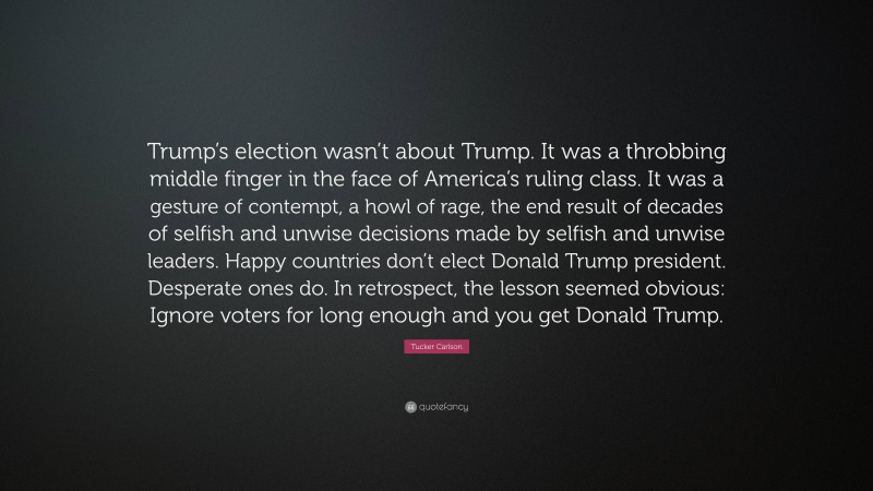 Tucker Carlson Quote: “Trump’s election wasn’t about Trump. It was a throbbing middle finger in the face of America’s ruling class. It was a gesture of contempt, a howl of rage, the end result of decades of selfish and unwise decisions made by selfish and unwise leaders. Happy countries don’t elect Donald Trump president. Desperate ones do. In retrospect, the lesson seemed obvious: Ignore voters for long enough and you get Donald Trump.”