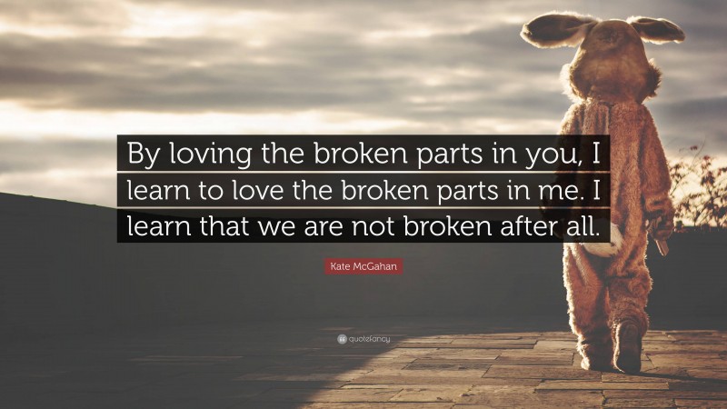 Kate McGahan Quote: “By loving the broken parts in you, I learn to love the broken parts in me. I learn that we are not broken after all.”