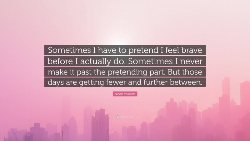 Nicole Williams Quote: “Sometimes I have to pretend I feel brave before I actually do. Sometimes I never make it past the pretending part. But those days are getting fewer and further between.”