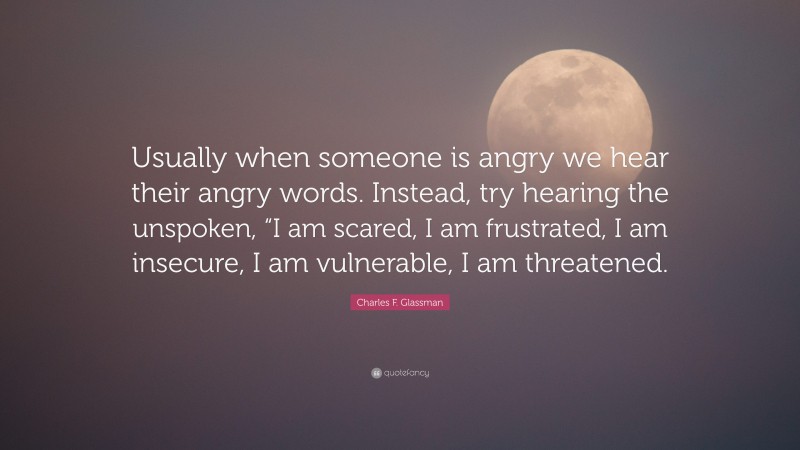 Charles F. Glassman Quote: “Usually when someone is angry we hear their angry words. Instead, try hearing the unspoken, “I am scared, I am frustrated, I am insecure, I am vulnerable, I am threatened.”
