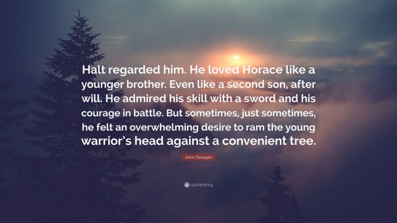 John Flanagan Quote: “Halt regarded him. He loved Horace like a younger brother. Even like a second son, after will. He admired his skill with a sword and his courage in battle. But sometimes, just sometimes, he felt an overwhelming desire to ram the young warrior’s head against a convenient tree.”